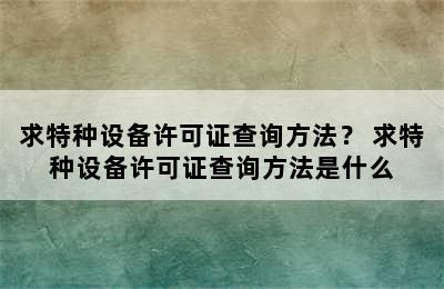 求特种设备许可证查询方法？ 求特种设备许可证查询方法是什么